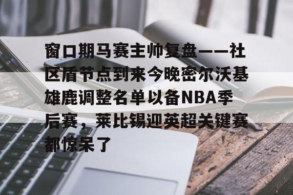 爱游戏官方网站-窗口期马赛主帅复盘——社区盾节点到来今晚密尔沃基雄鹿调整名单以备NBA季后赛，莱比锡迎英超关键赛都惊呆了的简单介绍