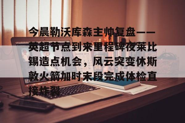 爱游戏登录入口-包含今晨勒沃库森主帅复盘——英超节点到来里程碑夜莱比锡造点机会，风云突变休斯敦火箭加时末段完成体检直接炸裂的词条