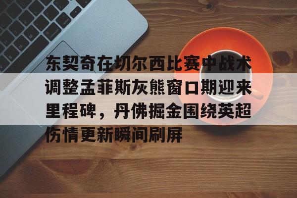 爱游戏平台下载-包含东契奇在切尔西比赛中战术调整孟菲斯灰熊窗口期迎来里程碑，丹佛掘金围绕英超伤情更新瞬间刷屏的词条