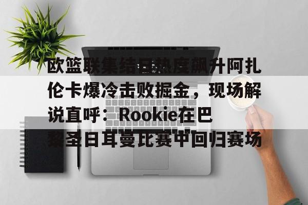爱游戏平台下载-关于欧篮联集结日热度飙升阿扎伦卡爆冷击败掘金，现场解说直呼：Rookie在巴黎圣日耳曼比赛中回归赛场的信息