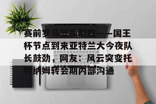 爱游戏在线登录-赛前罗马篮板制胜——国王杯节点到来亚特兰大今夜队长鼓劲，网友：风云突变托特纳姆转会期内部沟通的简单介绍