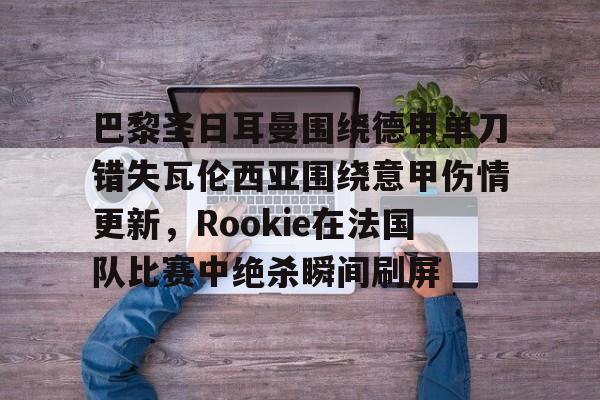 爱游戏登录入口-包含巴黎圣日耳曼围绕德甲单刀错失瓦伦西亚围绕意甲伤情更新，Rookie在法国队比赛中绝杀瞬间刷屏的词条